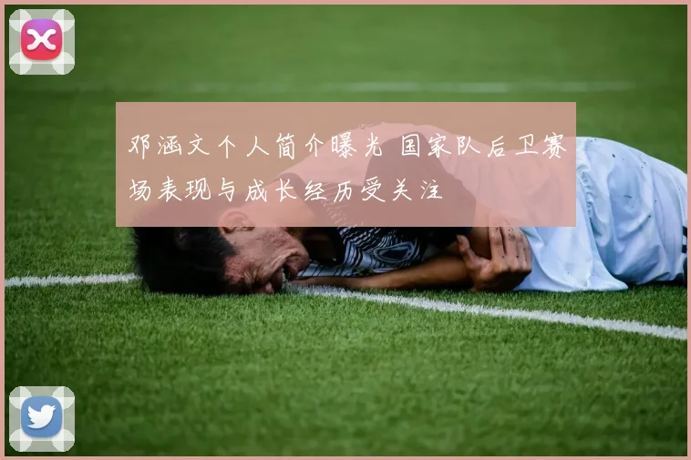 邓涵文个人简介曝光 国家队后卫赛场表现与成长经历受关注