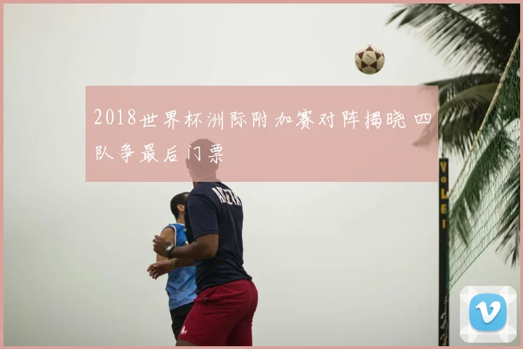 2018世界杯洲际附加赛对阵揭晓 四队争最后门票