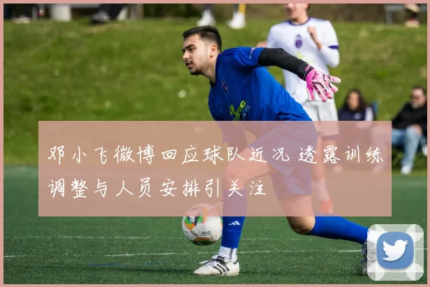 邓小飞微博回应球队近况 透露训练调整与人员安排引关注