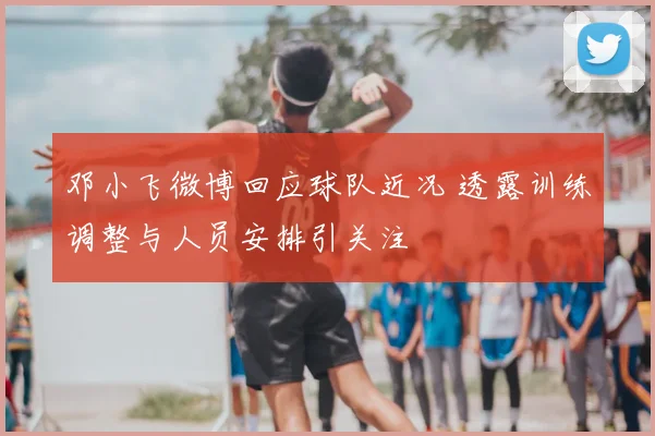 邓小飞微博回应球队近况 透露训练调整与人员安排引关注