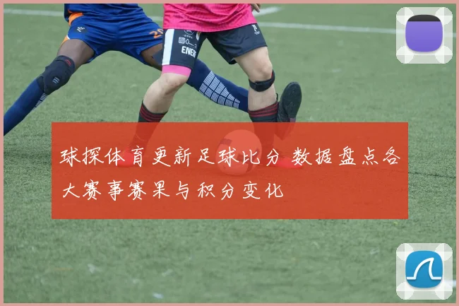 球探体育更新足球比分 数据盘点各大赛事赛果与积分变化