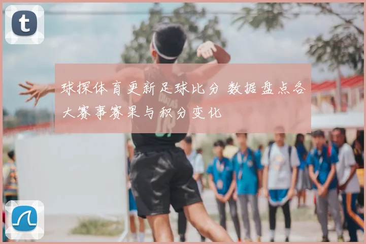 球探体育更新足球比分 数据盘点各大赛事赛果与积分变化