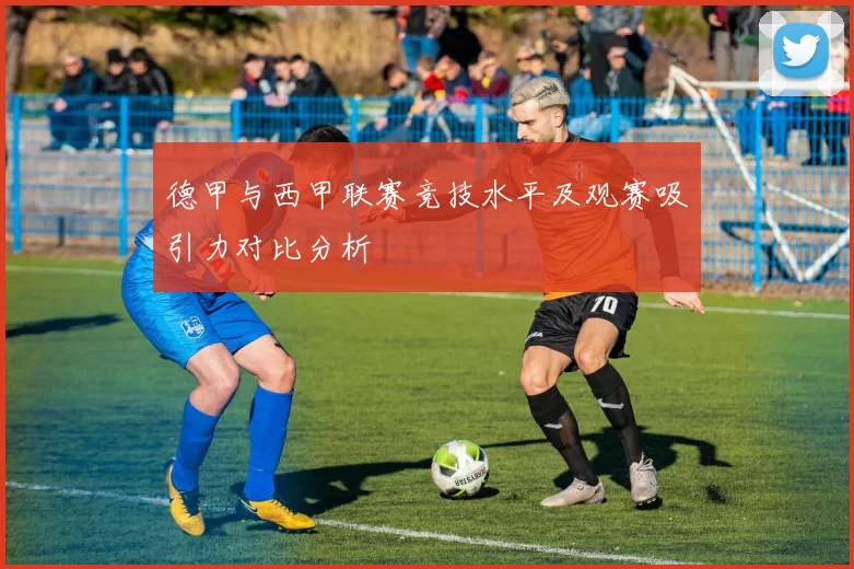 德甲与西甲联赛竞技水平及观赛吸引力对比分析