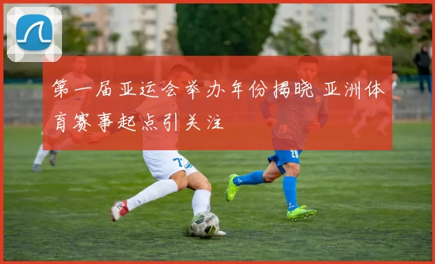 第一届亚运会举办年份揭晓 亚洲体育赛事起点引关注