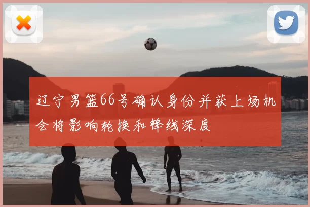 辽宁男篮66号确认身份并获上场机会将影响轮换和锋线深度