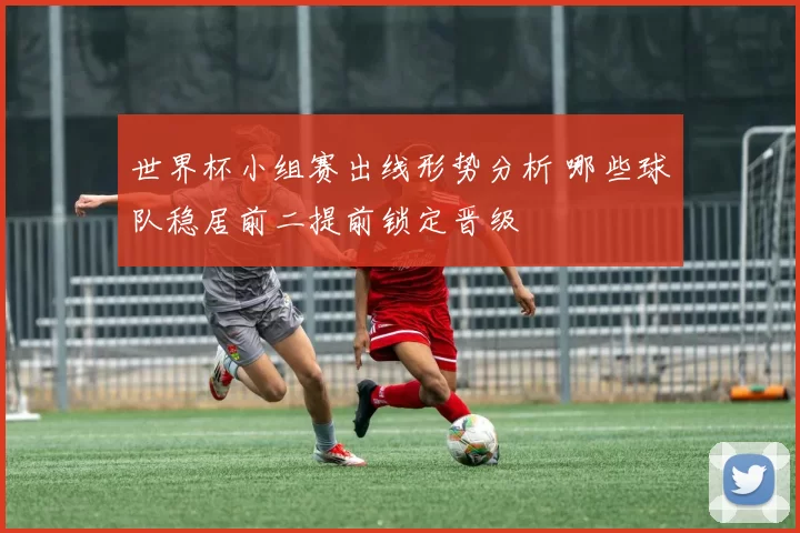 世界杯小组赛出线形势分析 哪些球队稳居前二提前锁定晋级