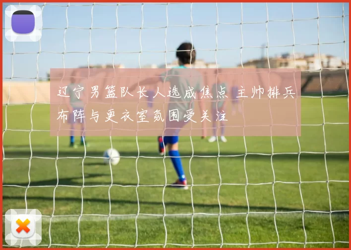 辽宁男篮队长人选成焦点 主帅排兵布阵与更衣室氛围受关注