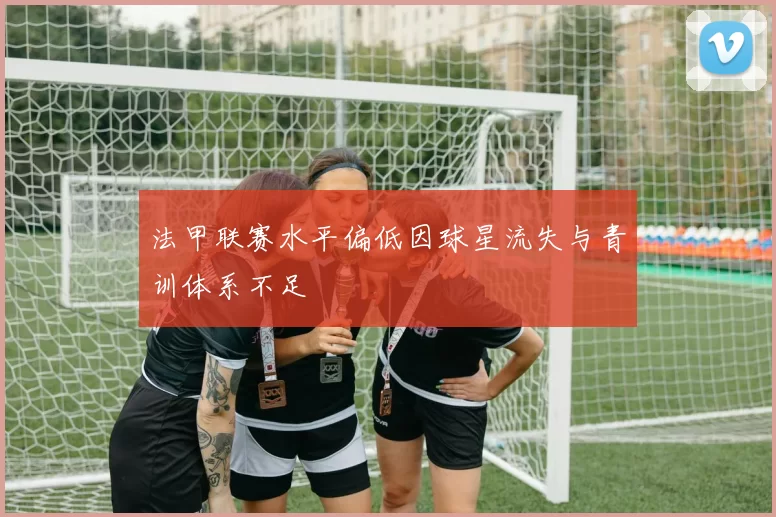 法甲联赛水平偏低因球星流失与青训体系不足