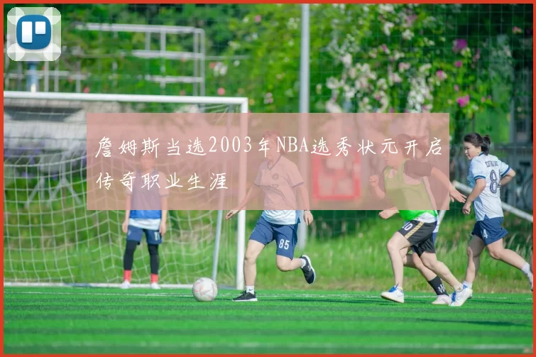 詹姆斯当选2003年NBA选秀状元开启传奇职业生涯