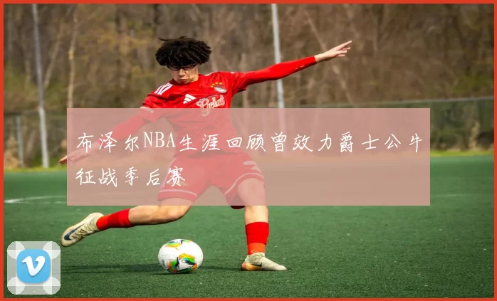 布泽尔NBA生涯回顾曾效力爵士公牛征战季后赛