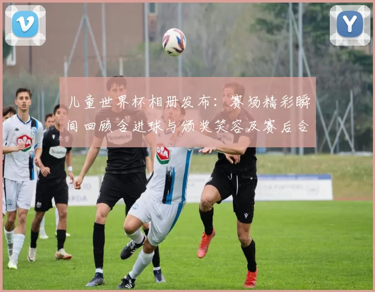 儿童世界杯相册发布:赛场精彩瞬间回顾含进球与颁奖笑容及赛后合影