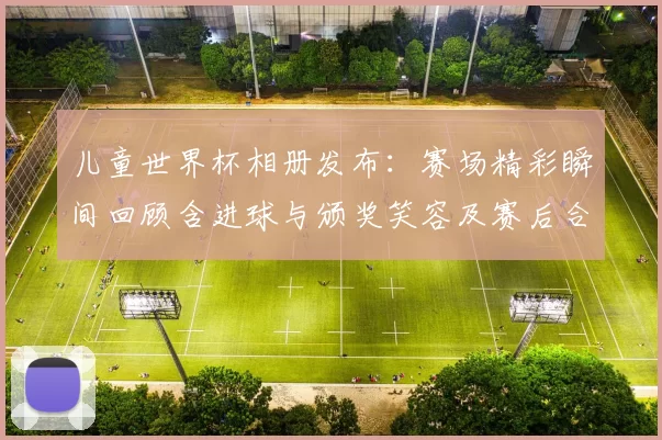 儿童世界杯相册发布:赛场精彩瞬间回顾含进球与颁奖笑容及赛后合影