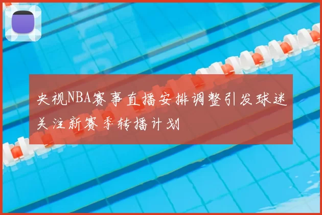 央视NBA赛事直播安排调整引发球迷关注新赛季转播计划