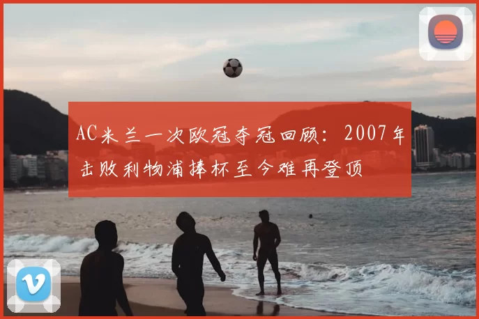 AC米兰一次欧冠夺冠回顾：2007年击败利物浦捧杯至今难再登顶