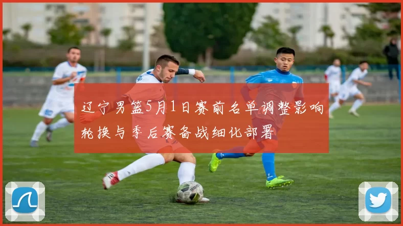 辽宁男篮5月1日赛前名单调整影响轮换与季后赛备战细化部署