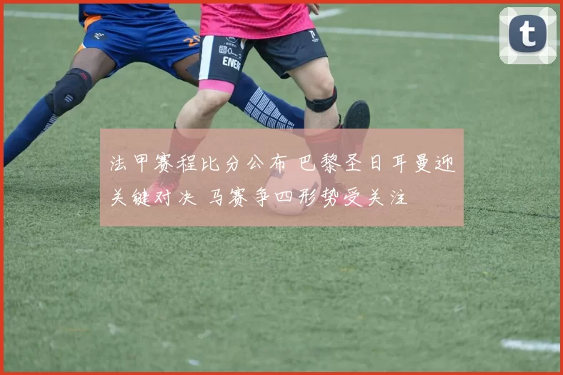 法甲赛程比分公布 巴黎圣日耳曼迎关键对决 马赛争四形势受关注