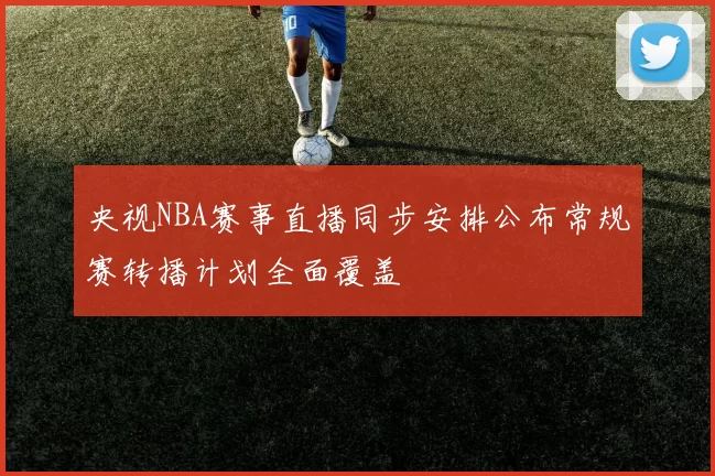 央视NBA赛事直播同步安排公布常规赛转播计划全面覆盖