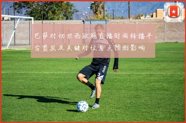 巴萨对切尔西欧冠直播时间转播平台首发及关键对位看点预测影响