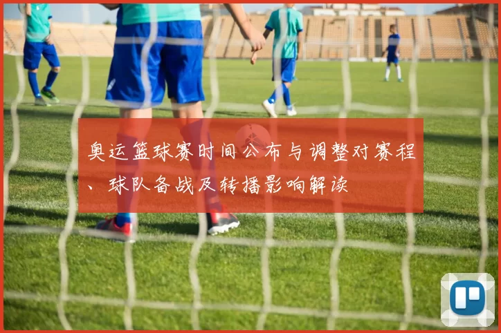 奥运篮球赛时间公布与调整对赛程、球队备战及转播影响解读