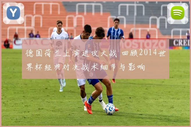 德国荷兰上演进攻大战 回顾2014世界杯经典对决战术细节与影响