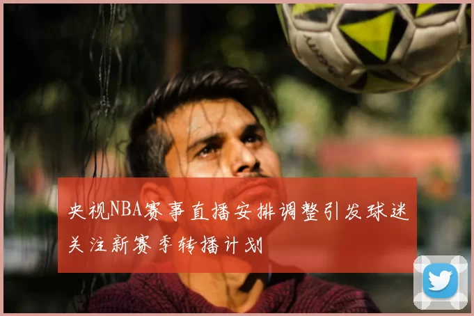 央视NBA赛事直播安排调整引发球迷关注新赛季转播计划