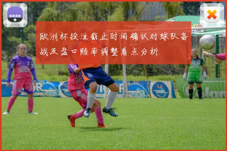 欧洲杯投注截止时间确认对球队备战及盘口赔率调整看点分析