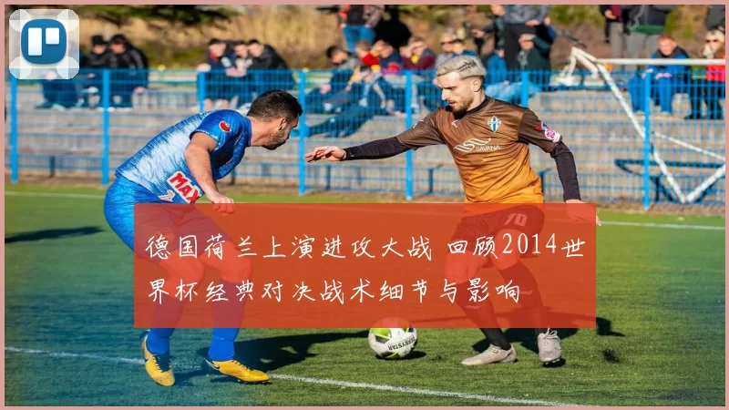 德国荷兰上演进攻大战 回顾2014世界杯经典对决战术细节与影响