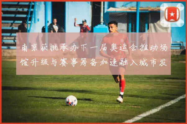 南京获批承办下一届奥运会推动场馆升级与赛事筹备加速融入城市发展