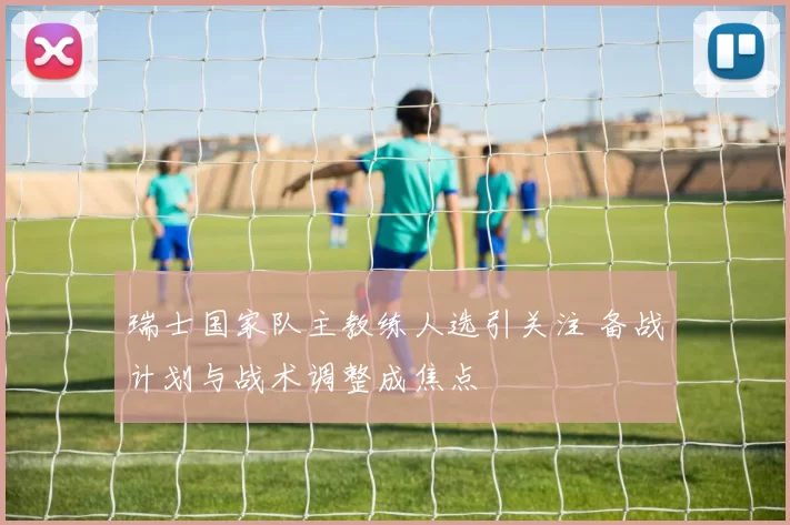 瑞士国家队主教练人选引关注 备战计划与战术调整成焦点