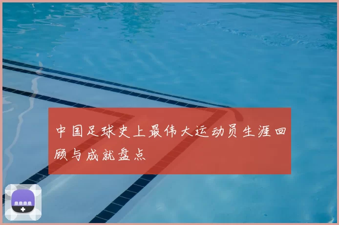 中国足球史上最伟大运动员生涯回顾与成就盘点