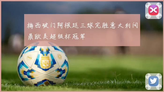 梅西破门阿根廷三球完胜意大利问鼎欧美超级杯冠军