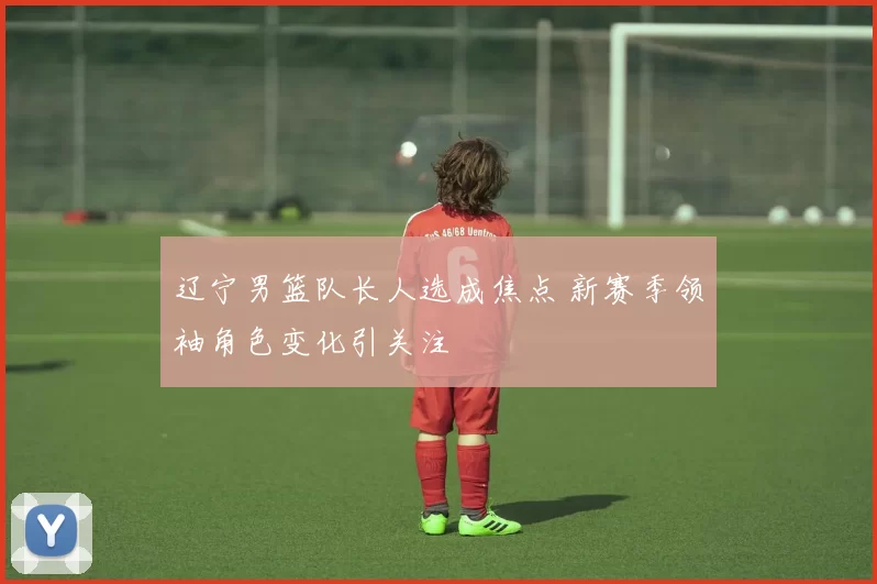 辽宁男篮队长人选成焦点 新赛季领袖角色变化引关注