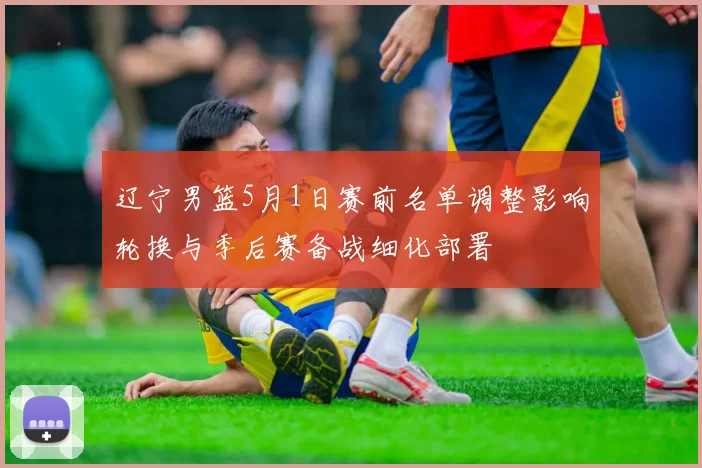 辽宁男篮5月1日赛前名单调整影响轮换与季后赛备战细化部署