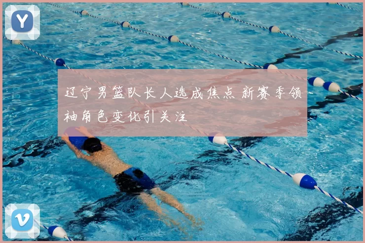 辽宁男篮队长人选成焦点 新赛季领袖角色变化引关注