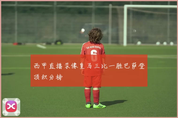西甲直播录像皇马三比一胜巴萨登顶积分榜