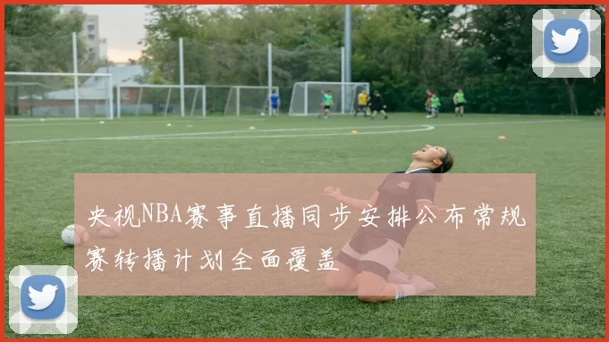 央视NBA赛事直播同步安排公布常规赛转播计划全面覆盖