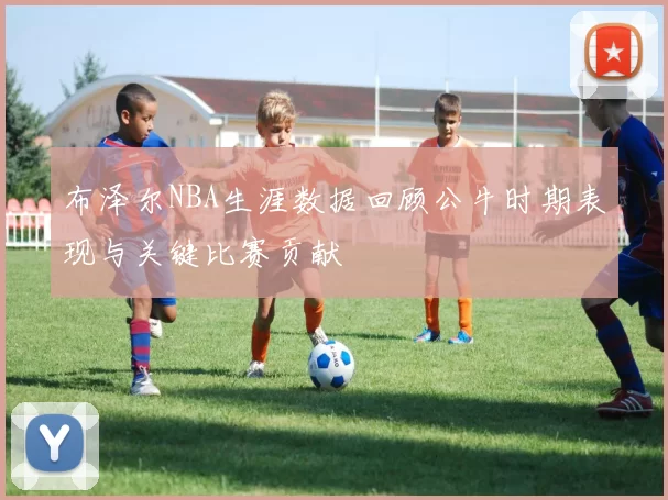 布泽尔NBA生涯数据回顾公牛时期表现与关键比赛贡献