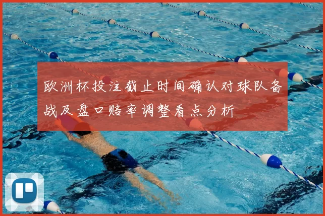欧洲杯投注截止时间确认对球队备战及盘口赔率调整看点分析