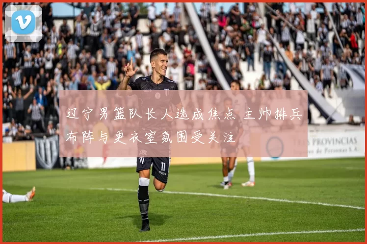 辽宁男篮队长人选成焦点 主帅排兵布阵与更衣室氛围受关注