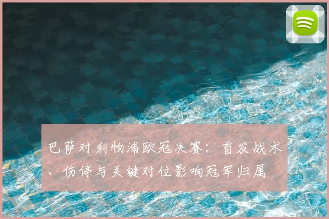 巴萨对利物浦欧冠决赛:首发战术、伤停与关键对位影响冠军归属